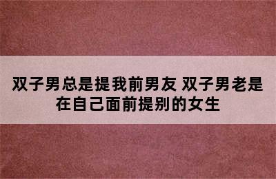 双子男总是提我前男友 双子男老是在自己面前提别的女生